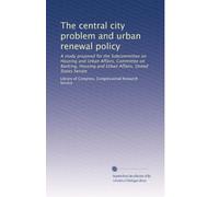 The central city problem and urban renewal policy: A study prepared for the Subcommittee on Housing and Urban Affairs, Committee on Banking, Housing and Urban Affairs, United States Senate