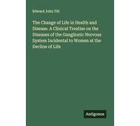 The Change of Life in Health and Disease. A Clinical Treatise on the Diseases of the Ganglionic Nervous System Incidental to Women at the Decline of Life
