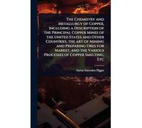 The Chemistry and Metallurgy of Copper, Including a Description of the Principal Copper Mines of the United States and Other Countries, the art of ... the Various Processes of Copper Smelting, Etc