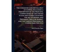 The Chemistry and Metallurgy of Copper, Including a Description of the Principal Copper Mines of the United States and Other Countries, the art of ... the Various Processes of Copper Smelting, Etc