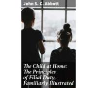 The Child At Home: The Principles Of Filial Duty Familiarly Illustrate