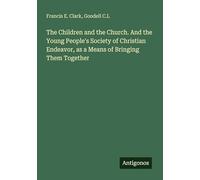 The Children and the Church. And the Young People's Society of Christian Endeavor, as a Means of Bringing Them Together