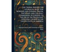 The Choral Service, the Liturgical Music for Morning and Evening Prayer, the Litany, and the Holy Communion, According to the Use of the Protestant Episcopal Church in the United States of America