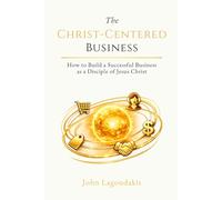 The Christ-Centered Business: How to Build a Successful Business as a Disciple of Jesus Christ