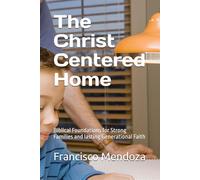 The Christ Centered Home: Biblical Foundations for Strong Families and lasting Generational Faith