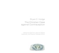 The Christian Case Against Contraception: Making the Case from Historical, Biblical, Systematic, and Practical Theology & Ethics