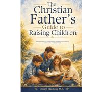 The Christian Father’s Guide to Raising Children: Biblical Wisdom for Raising Strong, Confident, God-Centered Children in a Confusing World