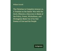 The Christian in Complete Armour: or, A Treatise on the Saints' War with the Devil, Wherein a Discovery is Made of the Policy, Power, Wickedness, and ... Use of by that Enemy of God and his People