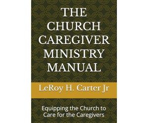 THE CHURCH CAREGIVER MINISTRY MANUAL: Equipping the Church to Care for the Caregivers