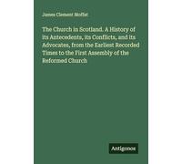 The Church in Scotland. A History of its Antecedents, its Conflicts, and its Advocates, from the Earliest Recorded Times to the First Assembly of the Reformed Church