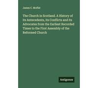 The Church in Scotland. A History of its Antecedents, its Conflicts and its Advocates from the Earliest Recorded Times to the First Assembly of the Reformed Church