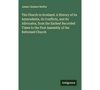 The Church in Scotland. A History of its Antecedents, its Conflicts, and its Advocates, from the Earliest Recorded Times to the First Assembly of the Reformed Church