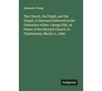 The Church, the Pulpit, and the Gospel. A Discourse Delivered at the Ordination of Rev. George Ellis, as Pastor of the Harvard Church, in Charlestown, March 11, 1840