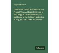 The Church's Work and Wants at the Present Time. A Charge Delivered to the Clergy of the Archdeaconry of Maidstone at the Ordinary Visitation in May, MDCCCLXXXI. With Notes