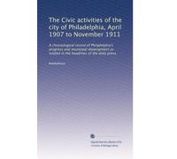 The Civic activities of the city of Philadelphia, April 1907 to November 1911: A chronological record of Philadelphia's progress and municipal ... related in the headlines of the daily press