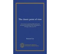 The classic point of view: six lectures on painting delivered on the Scammon foundation at the Art institute of Chicago, in the year 1911