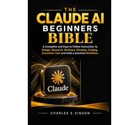 The Claude AI Beginners Bible: A Complete and Easy to Follow instruction to Design, Research, Business, Develop, Coding, Automate Task and build a practical Workflow