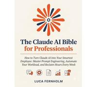 The Claude AI Bible for Professionals: How to Turn Claude AI into Your Smartest Employee: Master Prompt Engineering, Automate Your Workload, and Reclaim Hours Every Week