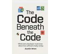 The Code Beneath the Code: What Every Developer Must Know About How Software Really Works