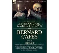 The Collected Supernatural and Weird Fiction of Bernard Capes. Volume 3: Thirty-Three Short Stories of the Strange and Unusual Including 'The King's ... Sword of Corporal Lacoste' and 'The Vanish