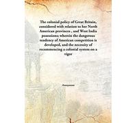 The colonial policy of Great Britain, considered with relation to her North American provinces , and West India posessions; wherein the dangerous tendency of American competition is developed, and the necessity of recommencing a colonial system on a