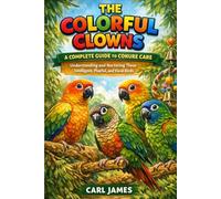 THE COLORFUL CLOWNS: A COMPLETE GUIDE TO CONURE CARE: Understanding and Nurturing These Intelligent, Playful, and Vocal Birds