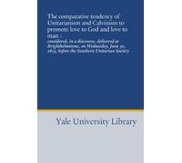 The comparative tendency of Unitarianism and Calvinism to promote love to God and love to man :: considered, in a discourse, delivered at ... 1813, before the Southern Unitarian Society