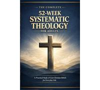 THE COMPLETE 52-WEEK SYSTEMATIC THEOLOGY FOR ADULTS: A Practical Study of Core Christian Beliefs for Everyday life