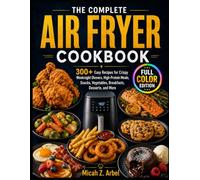 The Complete Air Fryer Cookbook: 300+ Easy Recipes for Crispy Weeknight Dinners, High-Protein Meals, Snacks, Vegetables, Breakfasts, Desserts, and More