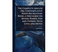 The Complete Angler; Or, Contemplative Man's Recreation; Being a Discourse On Rivers, Ponds, Fish and Fishing. With Lives and Notes