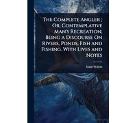 The Complete Angler; Or, Contemplative Man's Recreation; Being a Discourse On Rivers, Ponds, Fish and Fishing. With Lives and Notes