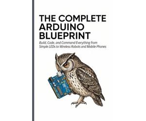 THE COMPLETE ARDUINO BLUEPRINT: Build, Code, and Command Everything from Simple LEDs to Wireless Robots and Mobile Phones