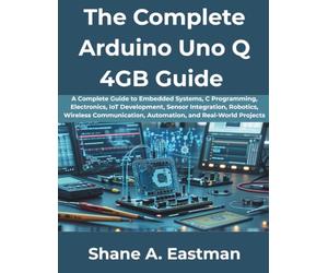 The Complete Arduino Uno Q 4GB Guide: A Complete Guide to Embedded Systems, C Programming, Electronics, IoT Development, Sensor Integration, Robotics, Wireless Communication, Automation, and Real-Wor