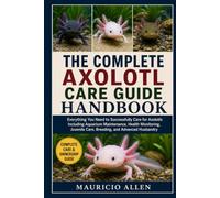 THE COMPLETE AXOLOTL CARE GUIDE HANDBOOK: Everything You Need to Successfully Care for Axolotls Including Aquarium Maintenance, Health Monitoring, Juvenile Care, Breeding, and Advanced Husbandry