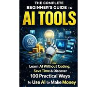 The Complete Beginner’s Guide to AI Tools: Learn AI Without Coding, Save Time Daily,: & Discover 100 Practical Ways to Use AI to Make Money