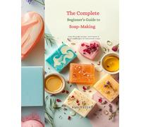 The Complete Beginner’s Guide to Soap-Making: Step-by-Step Recipes, Techniques & Creative Designs for Homemade Soaps