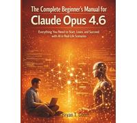 The Complete Beginner’s Manual for Claude Opus 4.6: Everything You Need to Start, Learn, and Succeed with AI in Real-Life Scenarios