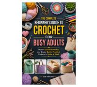 THE COMPLETE BEGINNER'S GUIDE TO CROCHET FOR BUSY ADULTS: Master Essential Stitches and Create Quick, Practical Projects in Under a Week