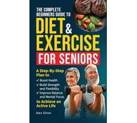 The Complete Beginners Guide to Diet and Exercise for Seniors: A Step-By-Step Plan to Boost Health, Build Strength and Flexibility, Improve Balance and Mental Focus to Achieve an Active Life