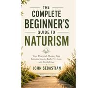 The Complete Beginner's Guide to Naturism: Your Practical, Shame-Free Introduction to Body Freedom, Confidence, Etiquette, Safety, and Naturist Living