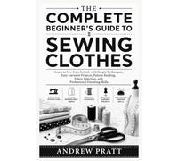 The Complete Beginner's Guide to Sewing Clothes: Learn to Sew from Scratch with Simple Techniques, Easy Garment Projects, Pattern Reading, Fabric Selection, and Professional Finishing Skills