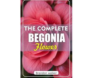 The Complete Begonia Flower: The Ultimate Beginner's Guide to Growing, Caring For, And Harvesting Stunning Begonia at Home and Garden