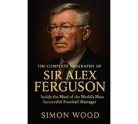 The Complete Biography of Sir Alex Ferguson: Inside the Mind of the World’s Most Successful Football Manager (Game Changers: The Motivational Life Stories of Soccer's Greatest Managers)