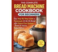 The Complete Bread Machine Cookbook for Beginners: Easy Step-By-Step Guide to Homemade 1.5 & 2 lb Bread with Gluten-Free Options- Even If You’ve Failed Before