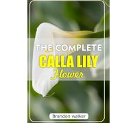 THE COMPLETE CALLA LILLY FLOWERS: The Ultimate Beginner's Guide to Growing, Caring For, and Harvesting Stunning Calla Lilies at Home and garden