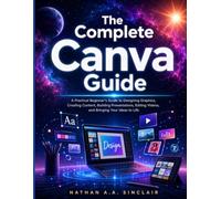 The Complete Canva Guide: A Practical Beginner's Guide to Designing Graphics, Creating Content, Building Presentations, Editing Videos, and Bringing Your Ideas to Life