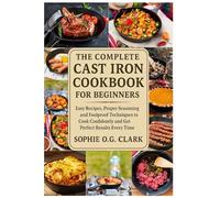 THE COMPLETE CAST IRON COOKBOOK FOR BEGINNERS: Easy Recipes, Proper Seasoning, and Foolproof Techniques to Cook Confidently and Get Perfect Results Every Time