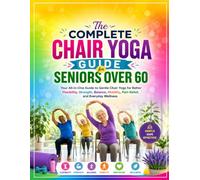 The Complete Chair Yoga Guide for Seniors Over 60: Your All-in-One Guide to Gentle Chair Yoga for Better Flexibility, Strength, Balance, Mobility, Pain Relief, and Everyday Wellness