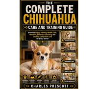 THE COMPLETE CHIHUAHUA CARE AND TRAINING GUIDE: Essential Puppy Training, Health Care, Nutrition, Behavior, Grooming, and Lifelong Companion Care for Every Owner