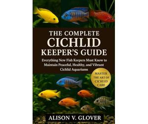 THE COMPLETE CICHLID KEEPER’S GUIDE: Everything New Fish Keepers Must Know to Maintain Peaceful, Healthy, and Vibrant Cichlid Aquariums